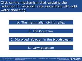Prehospital Emergency Care, 10th
edition
Mistovich | Karren
Copyright © 2014, 2010, 2008 by Pearson Education, Inc.
All Rights Reserved
Click on the mechanism that explains theClick on the mechanism that explains the
reduction in metabolic rate associated with coldreduction in metabolic rate associated with cold
water drowning.water drowning.
A. The mammalian diving reflex
B. The Boyle law
C. Dissolved nitrogen in the bloodstream
D. Laryngospasm
 