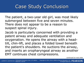 Prehospital Emergency Care, 10th
edition
Mistovich | Karren
Copyright © 2014, 2010, 2008 by Pearson Education, Inc.
All Rights Reserved
Case Study ConclusionCase Study Conclusion
The patient, a two-year old girl, was most likely
submerged between five and seven minutes.
There does not appear to be a reason to
suspect spinal injury.
Jacob is particularly concerned with providing a
patent airway and adequate ventilation and
oxygenation. He opens the airway with a head-
tilt, chin-lift, and places a folded towel beneath
the patient's shoulders. He suctions the airway,
and inserts an oropharyngeal airway as another
EMT continues chest compressions.
continued on next slide
 