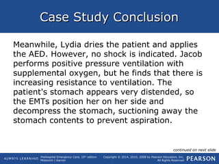 Prehospital Emergency Care, 10th
edition
Mistovich | Karren
Copyright © 2014, 2010, 2008 by Pearson Education, Inc.
All Rights Reserved
Case Study ConclusionCase Study Conclusion
Meanwhile, Lydia dries the patient and applies
the AED. However, no shock is indicated. Jacob
performs positive pressure ventilation with
supplemental oxygen, but he finds that there is
increasing resistance to ventilation. The
patient's stomach appears very distended, so
the EMTs position her on her side and
decompress the stomach, suctioning away the
stomach contents to prevent aspiration.
continued on next slide
 
