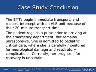 Prehospital Emergency Care, 10th
edition
Mistovich | Karren
Copyright © 2014, 2010, 2008 by Pearson Education, Inc.
All Rights Reserved
Case Study ConclusionCase Study Conclusion
The EMTs begin immediate transport, and
request intercept with an ALS unit because of
their 20-minute transport time.
The patient regains a pulse prior to arriving at
the emergency department, but remains
unresponsive. She is admitted to pediatric
critical care, where she is carefully monitored
for neurological damage and respiratory
complications. Currently, her prognosis for
recovery is uncertain.
 