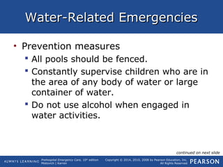 Prehospital Emergency Care, 10th
edition
Mistovich | Karren
Copyright © 2014, 2010, 2008 by Pearson Education, Inc.
All Rights Reserved
Water-Related EmergenciesWater-Related Emergencies
• Prevention measures
 All pools should be fenced.
 Constantly supervise children who are in
the area of any body of water or large
container of water.
 Do not use alcohol when engaged in
water activities.
continued on next slide
 