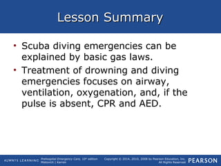 Prehospital Emergency Care, 10th
edition
Mistovich | Karren
Copyright © 2014, 2010, 2008 by Pearson Education, Inc.
All Rights Reserved
Lesson SummaryLesson Summary
• Scuba diving emergencies can be
explained by basic gas laws.
• Treatment of drowning and diving
emergencies focuses on airway,
ventilation, oxygenation, and, if the
pulse is absent, CPR and AED.
 