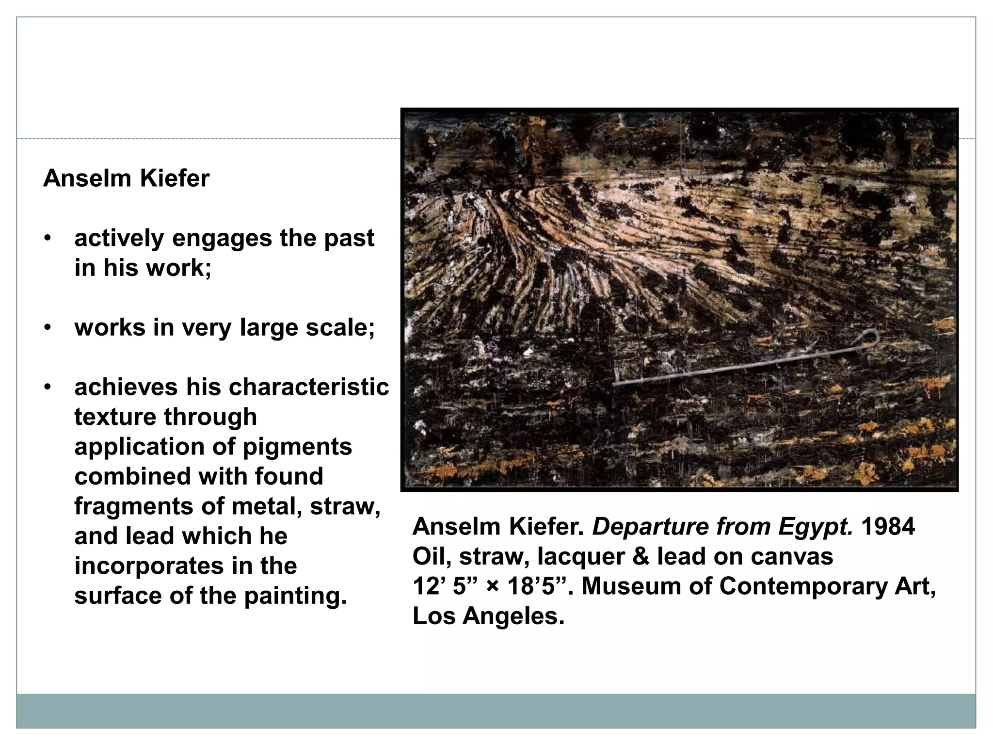 Anselm Kiefer
• actively engages the past
in his work;
• works in very large scale;
• achieves his characteristic
texture through
application of pigments
combined with found
fragments of metal, straw,
and lead which he
incorporates in the
surface of the painting.
Anselm Kiefer. Departure from Egypt. 1984
Oil, straw, lacquer & lead on canvas
12’ 5” × 18’5”. Museum of Contemporary Art,
Los Angeles.
 