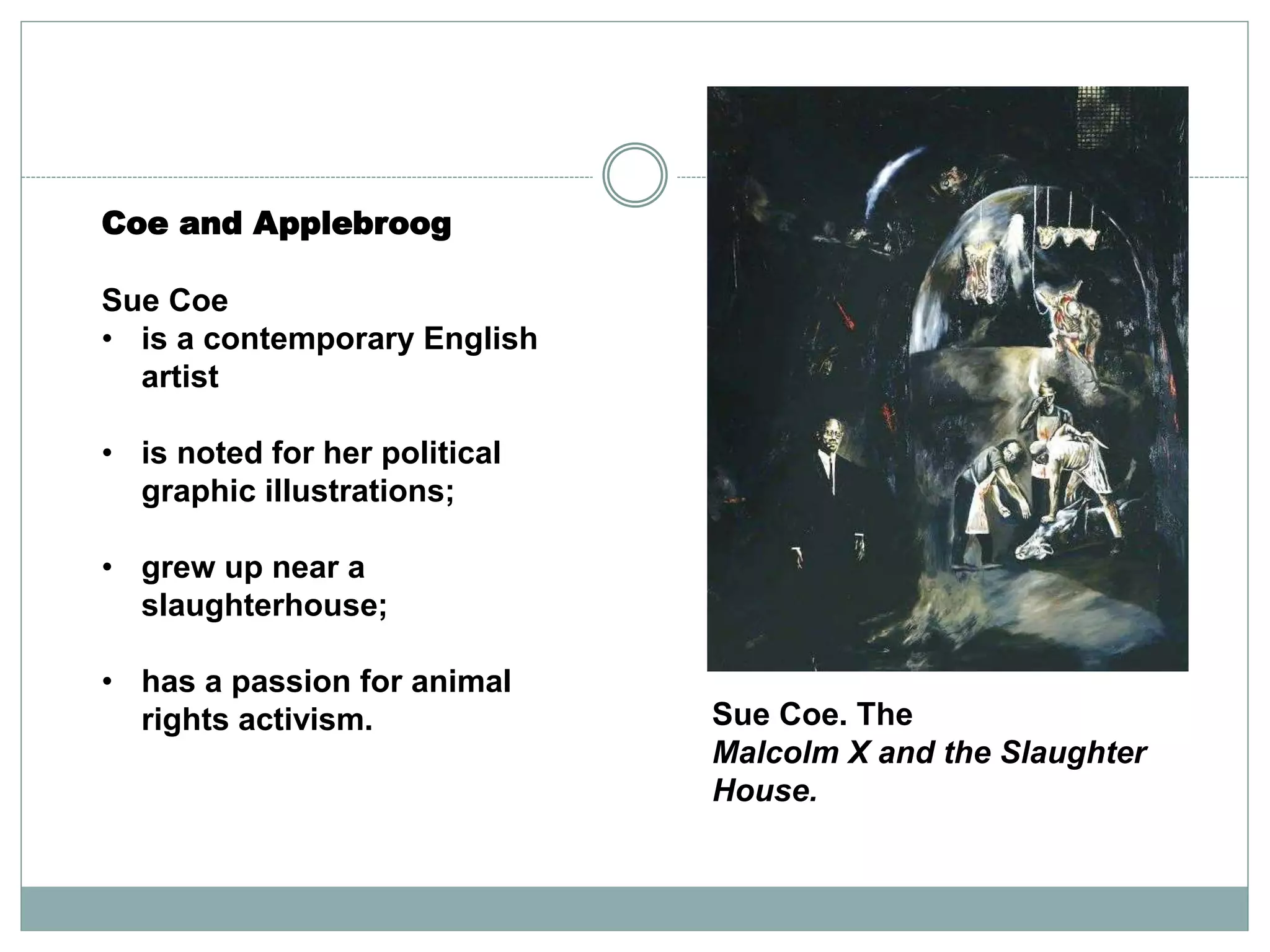 Coe and Applebroog
Sue Coe
• is a contemporary English
artist
• is noted for her political
graphic illustrations;
• grew up near a
slaughterhouse;
• has a passion for animal
rights activism. Sue Coe. The
Malcolm X and the Slaughter
House.
 
