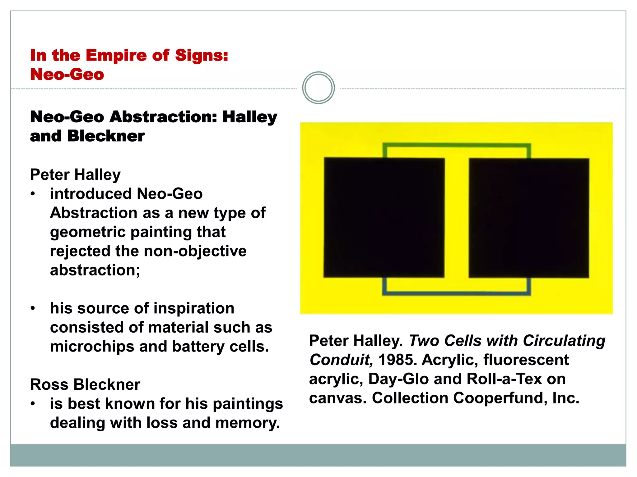 Neo-Geo Abstraction: Halley
and Bleckner
Peter Halley
• introduced Neo-Geo
Abstraction as a new type of
geometric painting that
rejected the non-objective
abstraction;
• his source of inspiration
consisted of material such as
microchips and battery cells.
Ross Bleckner
• is best known for his paintings
dealing with loss and memory.
In the Empire of Signs:
Neo-Geo
Peter Halley. Two Cells with Circulating
Conduit, 1985. Acrylic, fluorescent
acrylic, Day-Glo and Roll-a-Tex on
canvas. Collection Cooperfund, Inc.
 