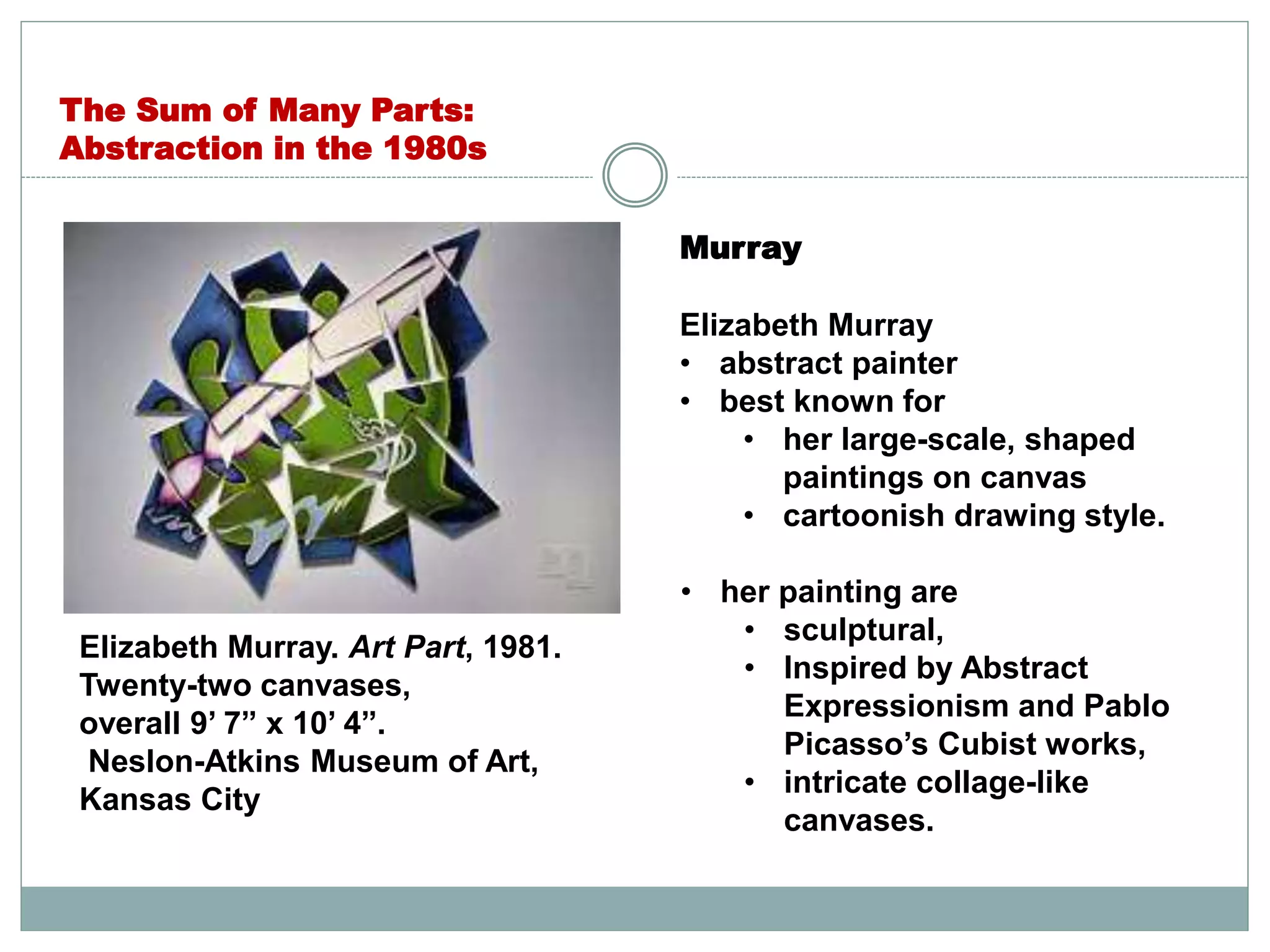 Murray
Elizabeth Murray
• abstract painter
• best known for
• her large-scale, shaped
paintings on canvas
• cartoonish drawing style.
• her painting are
• sculptural,
• Inspired by Abstract
Expressionism and Pablo
Picasso’s Cubist works,
• intricate collage-like
canvases.
The Sum of Many Parts:
Abstraction in the 1980s
Elizabeth Murray. Art Part, 1981.
Twenty-two canvases,
overall 9’ 7” x 10’ 4”.
Neslon-Atkins Museum of Art,
Kansas City
 