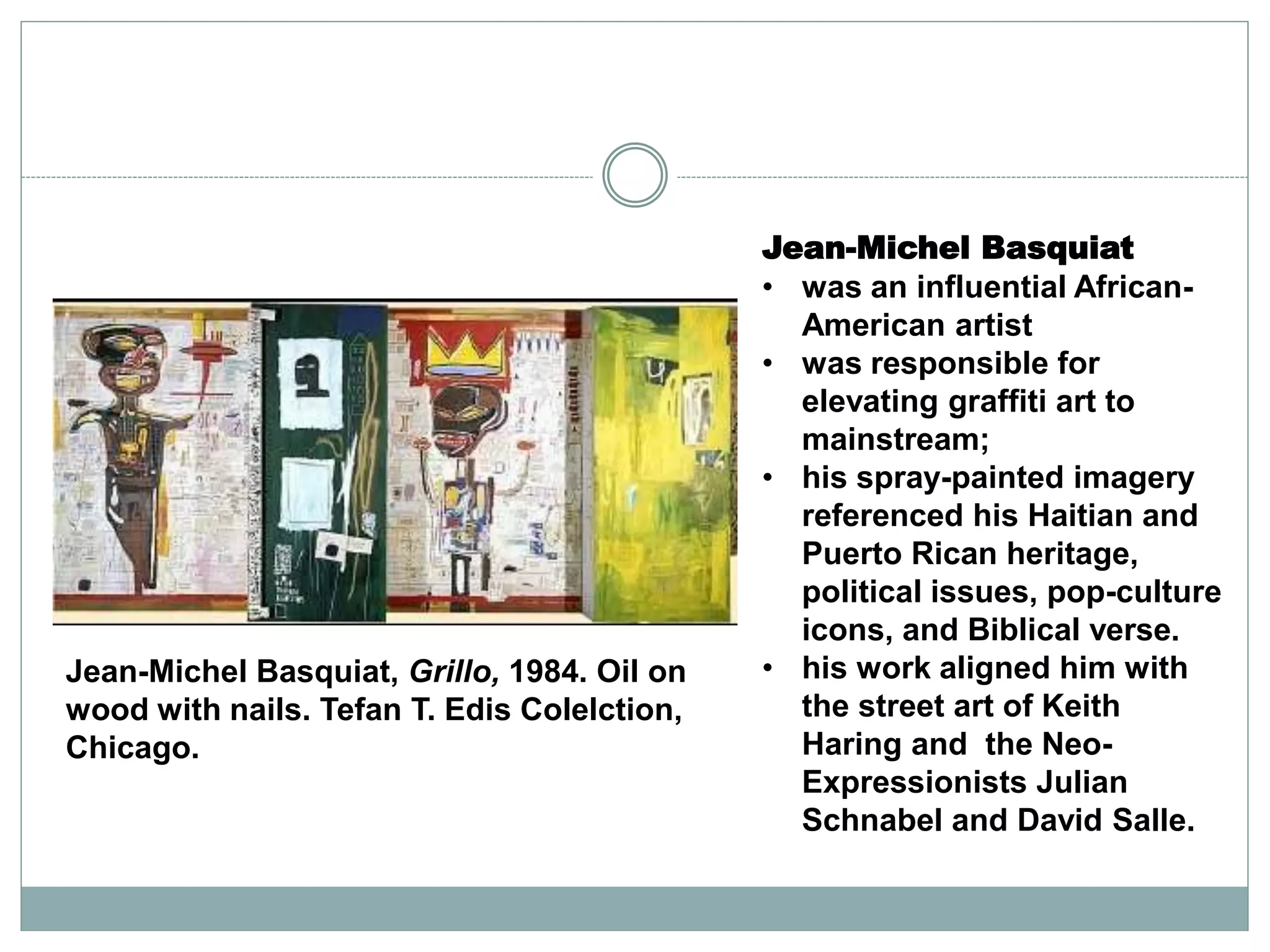Jean-Michel Basquiat
• was an influential African-
American artist
• was responsible for
elevating graffiti art to
mainstream;
• his spray-painted imagery
referenced his Haitian and
Puerto Rican heritage,
political issues, pop-culture
icons, and Biblical verse.
• his work aligned him with
the street art of Keith
Haring and the Neo-
Expressionists Julian
Schnabel and David Salle.
Jean-Michel Basquiat, Grillo, 1984. Oil on
wood with nails. Tefan T. Edis Colelction,
Chicago.
 