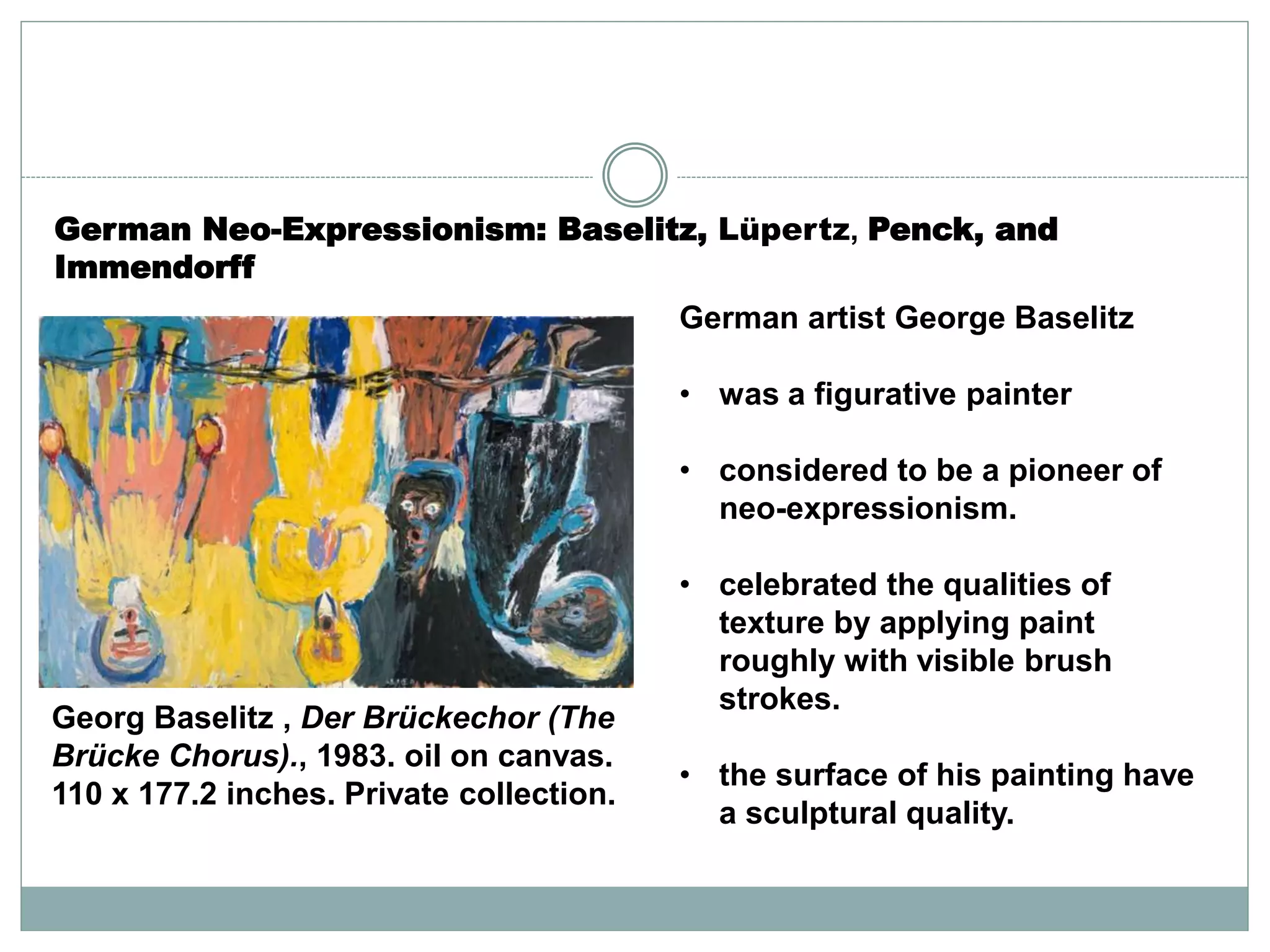 German artist George Baselitz
• was a figurative painter
• considered to be a pioneer of
neo-expressionism.
• celebrated the qualities of
texture by applying paint
roughly with visible brush
strokes.
• the surface of his painting have
a sculptural quality.
Georg Baselitz , Der Brückechor (The
Brücke Chorus)., 1983. oil on canvas.
110 x 177.2 inches. Private collection.
German Neo-Expressionism: Baselitz, Lüpertz, Penck, and
Immendorff
 
