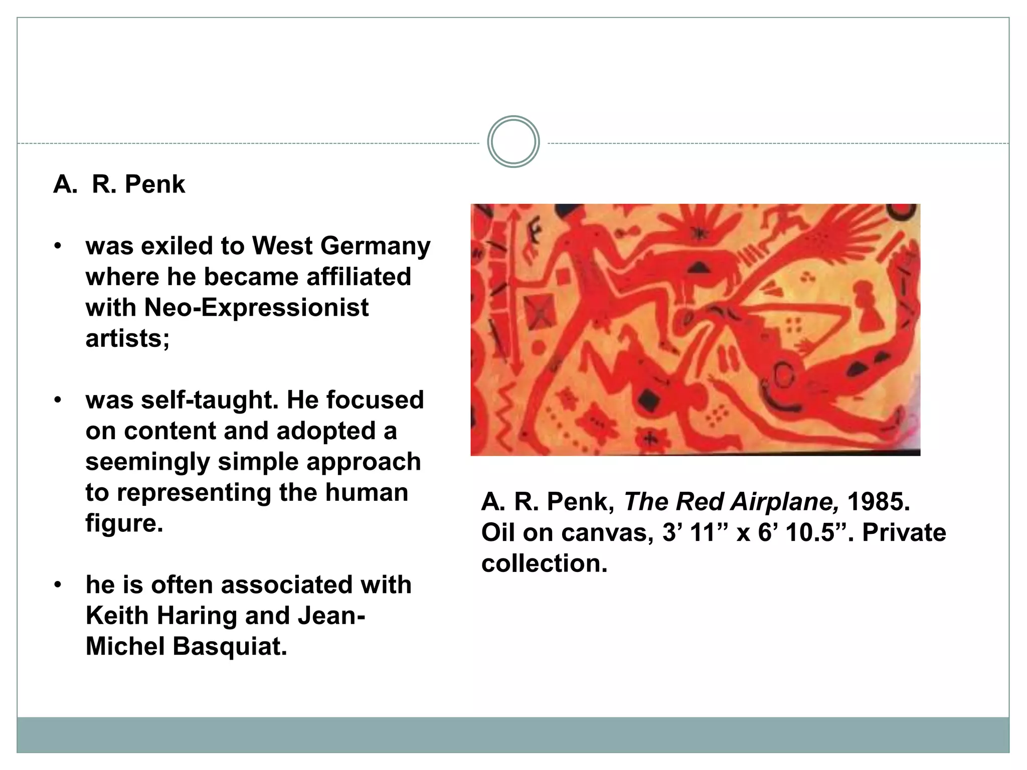 A. R. Penk
• was exiled to West Germany
where he became affiliated
with Neo-Expressionist
artists;
• was self-taught. He focused
on content and adopted a
seemingly simple approach
to representing the human
figure.
• he is often associated with
Keith Haring and Jean-
Michel Basquiat.
A. R. Penk, The Red Airplane, 1985.
Oil on canvas, 3’ 11” x 6’ 10.5”. Private
collection.
 