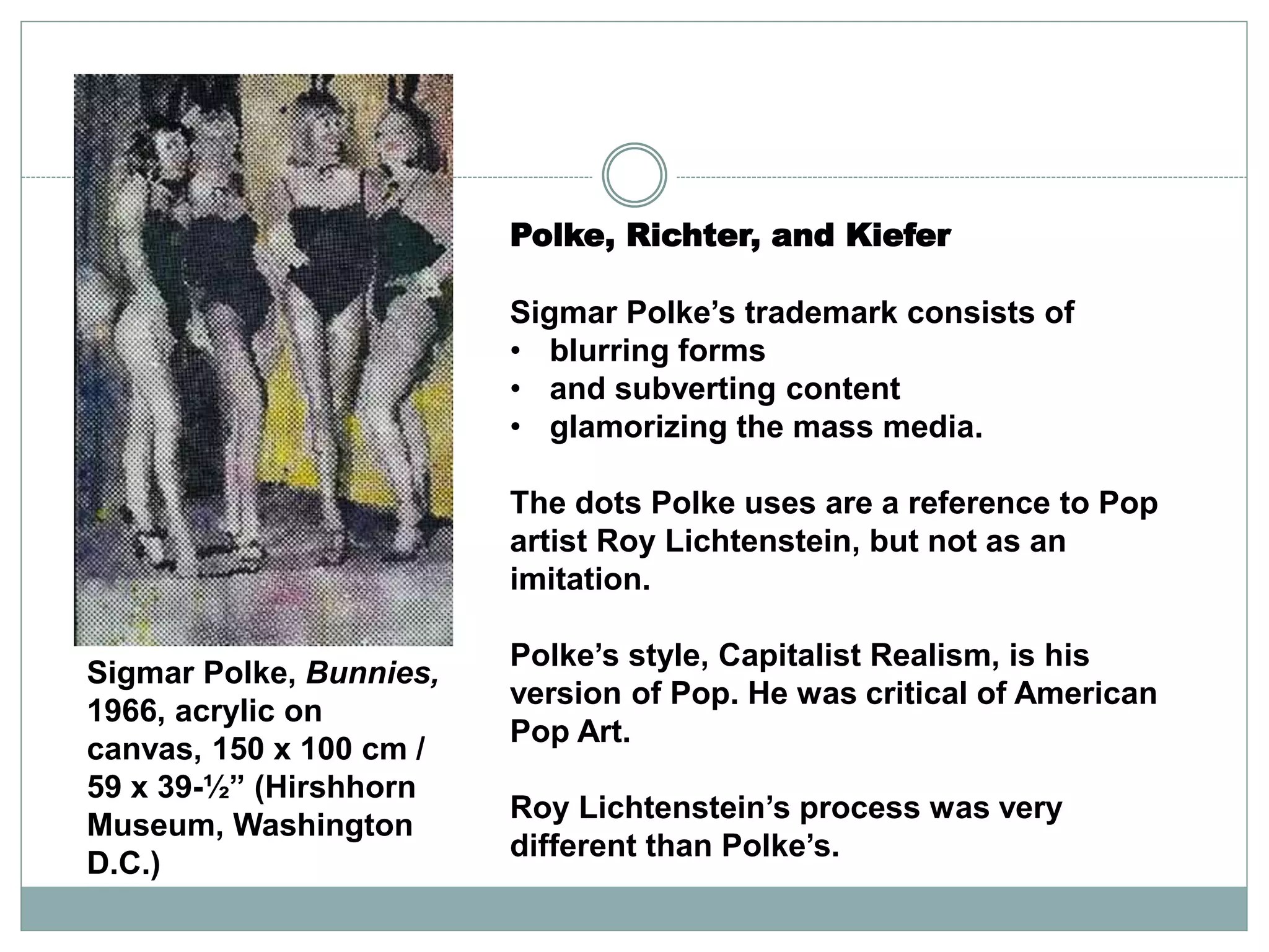 Polke, Richter, and Kiefer
Sigmar Polke’s trademark consists of
• blurring forms
• and subverting content
• glamorizing the mass media.
The dots Polke uses are a reference to Pop
artist Roy Lichtenstein, but not as an
imitation.
Polke’s style, Capitalist Realism, is his
version of Pop. He was critical of American
Pop Art.
Roy Lichtenstein’s process was very
different than Polke’s.
Sigmar Polke, Bunnies,
1966, acrylic on
canvas, 150 x 100 cm /
59 x 39-½” (Hirshhorn
Museum, Washington
D.C.)
 