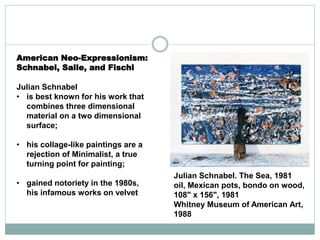 American Neo-Expressionism:
Schnabel, Salle, and Fischl
Julian Schnabel
• is best known for his work that
combines three dimensional
material on a two dimensional
surface;
• his collage-like paintings are a
rejection of Minimalist, a true
turning point for painting;
• gained notoriety in the 1980s,
his infamous works on velvet
Julian Schnabel. The Sea, 1981
oil, Mexican pots, bondo on wood,
108" x 156", 1981
Whitney Museum of American Art,
1988
 