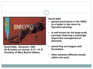 David Salle
• gained prominence in the 1980s
as a leader in the return to
figurative painting;
• is well known for his large-scale
canvases featuring a seemingly
disjunctive arrangement of
elements;
• paired Pop art imagery with
Surrealism
• often achieves different moods
within one work.
David Salle. Tennyson, 1983
Oil & acrylic on canvas. 6’ 6” × 9’ 9”
Courtesy of Mary Boone Gallery.
 