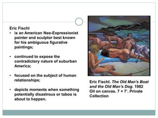 Eric Fischl
• is an American Neo-Expressionist
painter and sculptor best known
for his ambiguous figurative
paintings;
• continued to expose the
contradictory nature of suburban
America;
• focused on the subject of human
relationships;
• depicts moments when something
potentially disastrous or taboo is
about to happen.
Eric Fischl. The Old Man’s Boat
and the Old Man’s Dog. 1982
Oil on canvas. 7 × 7’. Private
Collection
 