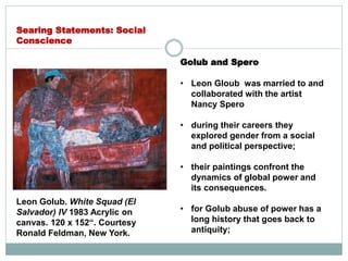 Golub and Spero
• Leon Gloub was married to and
collaborated with the artist
Nancy Spero
• during their careers they
explored gender from a social
and political perspective;
• their paintings confront the
dynamics of global power and
its consequences.
• for Golub abuse of power has a
long history that goes back to
antiquity;
Searing Statements: Social
Conscience
Leon Golub. White Squad (El
Salvador) IV 1983 Acrylic on
canvas. 120 x 152“. Courtesy
Ronald Feldman, New York.
 