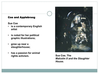 Coe and Applebroog
Sue Coe
• is a contemporary English
artist
• is noted for her political
graphic illustrations;
• grew up near a
slaughterhouse;
• has a passion for animal
rights activism. Sue Coe. The
Malcolm X and the Slaughter
House.
 