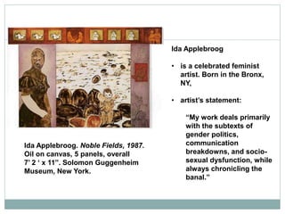 Ida Applebroog
• is a celebrated feminist
artist. Born in the Bronx,
NY,
• artist’s statement:
“My work deals primarily
with the subtexts of
gender politics,
communication
breakdowns, and socio-
sexual dysfunction, while
always chronicling the
banal.”
Ida Applebroog. Noble Fields, 1987.
Oil on canvas, 5 panels, overall
7’ 2 ‘ x 11”. Solomon Guggenheim
Museum, New York.
 
