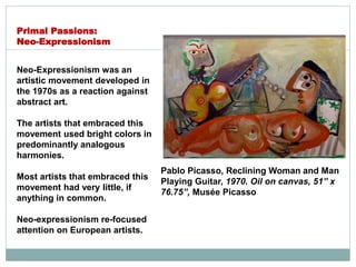 Neo-Expressionism was an
artistic movement developed in
the 1970s as a reaction against
abstract art.
The artists that embraced this
movement used bright colors in
predominantly analogous
harmonies.
Most artists that embraced this
movement had very little, if
anything in common.
Neo-expressionism re-focused
attention on European artists.
Primal Passions:
Neo-Expressionism
Pablo Picasso, Reclining Woman and Man
Playing Guitar, 1970. Oil on canvas, 51” x
76.75”, Musée Picasso
 