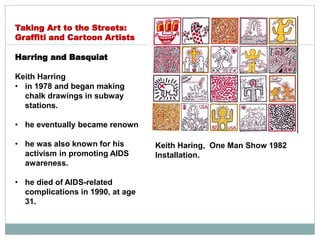Harring and Basquiat
Keith Harring
• in 1978 and began making
chalk drawings in subway
stations.
• he eventually became renown
• he was also known for his
activism in promoting AIDS
awareness.
• he died of AIDS-related
complications in 1990, at age
31.
Taking Art to the Streets:
Graffiti and Cartoon Artists
Keith Haring, One Man Show 1982
Installation.
 