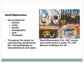 David Wojnarowicz
• was an American
• activist.
• writer,
• painter,
• photographer,
• poet,
• Printmaker
• Throughout his career, he
used painting, performance,
film, and photography to
draw attention to civil rights.
David Wojnarowicz, Fire, 1987. Acrylic
and mixed media on wood. 79” x 96”
Museum of Modern Art, NY.
 
