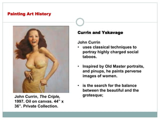 Currin and Yskavage
John Currin
• uses classical techniques to
portray highly charged social
taboos.
• Inspired by Old Master portraits,
and pinups, he paints perverse
images of women.
• is the search for the balance
between the beautiful and the
grotesque;
Painting Art History
John Currin, The Criple,
1997. Oil on canvas. 44” x
36”. Private Collection.
 
