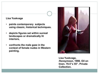 Lisa Yuskvage
• paints contemporary subjects
using classic, historical techniques.
• depicts figures set within surreal
landscapes or dramatically lit
interiors,
• confronts the male gaze in the
context of female nudes in Western
painting.
Lisa Yuskvage,
Honeymoon, 1998. Oil on
linen. 79.5”x 55”. Private
Collection.
 