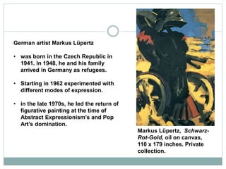 German artist Markus Lüpertz
• was born in the Czech Republic in
1941. In 1948, he and his family
arrived in Germany as refugees.
• Starting in 1962 experimented with
different modes of expression.
• in the late 1970s, he led the return of
figurative painting at the time of
Abstract Expressionism’s and Pop
Art’s domination.
Markus Lüpertz, Schwarz-
Rot-Gold, oil on canvas,
110 x 179 inches. Private
collection.
 