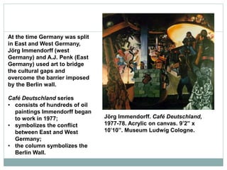 Jörg Immendorff. Café Deutschland,
1977-78. Acrylic on canvas. 9’2” x
10’10”. Museum Ludwig Cologne.
At the time Germany was split
in East and West Germany,
Jörg Immendorff (west
Germany) and A.J. Penk (East
Germany) used art to bridge
the cultural gaps and
overcome the barrier imposed
by the Berlin wall.
Café Deutschland series
• consists of hundreds of oil
paintings Immendorff began
to work in 1977;
• symbolizes the conflict
between East and West
Germany;
• the column symbolizes the
Berlin Wall.
 