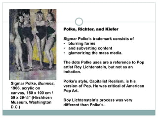 Polke, Richter, and Kiefer
Sigmar Polke’s trademark consists of
• blurring forms
• and subverting content
• glamorizing the mass media.
The dots Polke uses are a reference to Pop
artist Roy Lichtenstein, but not as an
imitation.
Polke’s style, Capitalist Realism, is his
version of Pop. He was critical of American
Pop Art.
Roy Lichtenstein’s process was very
different than Polke’s.
Sigmar Polke, Bunnies,
1966, acrylic on
canvas, 150 x 100 cm /
59 x 39-½” (Hirshhorn
Museum, Washington
D.C.)
 