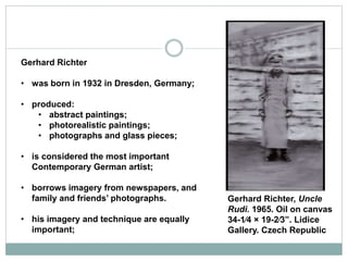 Gerhard Richter
• was born in 1932 in Dresden, Germany;
• produced:
• abstract paintings;
• photorealistic paintings;
• photographs and glass pieces;
• is considered the most important
Contemporary German artist;
• borrows imagery from newspapers, and
family and friends’ photographs.
• his imagery and technique are equally
important;
Gerhard Richter, Uncle
Rudi. 1965. Oil on canvas
34-1⁄4 × 19-2⁄3”. Lidice
Gallery. Czech Republic
 