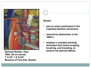 Richter
• was an active participant in the
Capitalist Realism movement.
• returned to abstraction in the
1960’s;
• employs a complex painting
technique that mixes scraping,
brushing, and troweling, to
achieve his desired effects;Gerhard Richter. Vase
1984. Oil on canvas
7’ 4-1⁄2” × 6’ 6-3⁄4”
Museum of Fine Arts, Boston
 