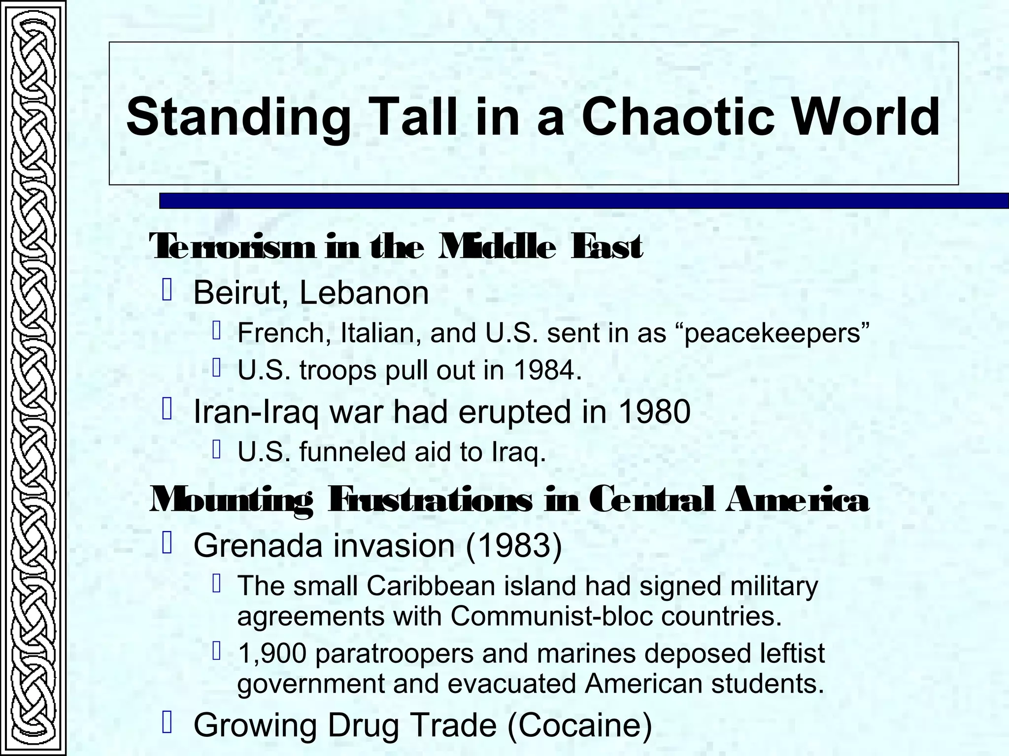Standing Tall in a Chaotic World
Terrorism in the Middle East
 Beirut, Lebanon
 French, Italian, and U.S. sent in as “peacekeepers”
 U.S. troops pull out in 1984.
 Iran-Iraq war had erupted in 1980
 U.S. funneled aid to Iraq.
Mounting Frustrations in Central America
 Grenada invasion (1983)
 The small Caribbean island had signed military
agreements with Communist-bloc countries.
 1,900 paratroopers and marines deposed leftist
government and evacuated American students.
 Growing Drug Trade (Cocaine)
 