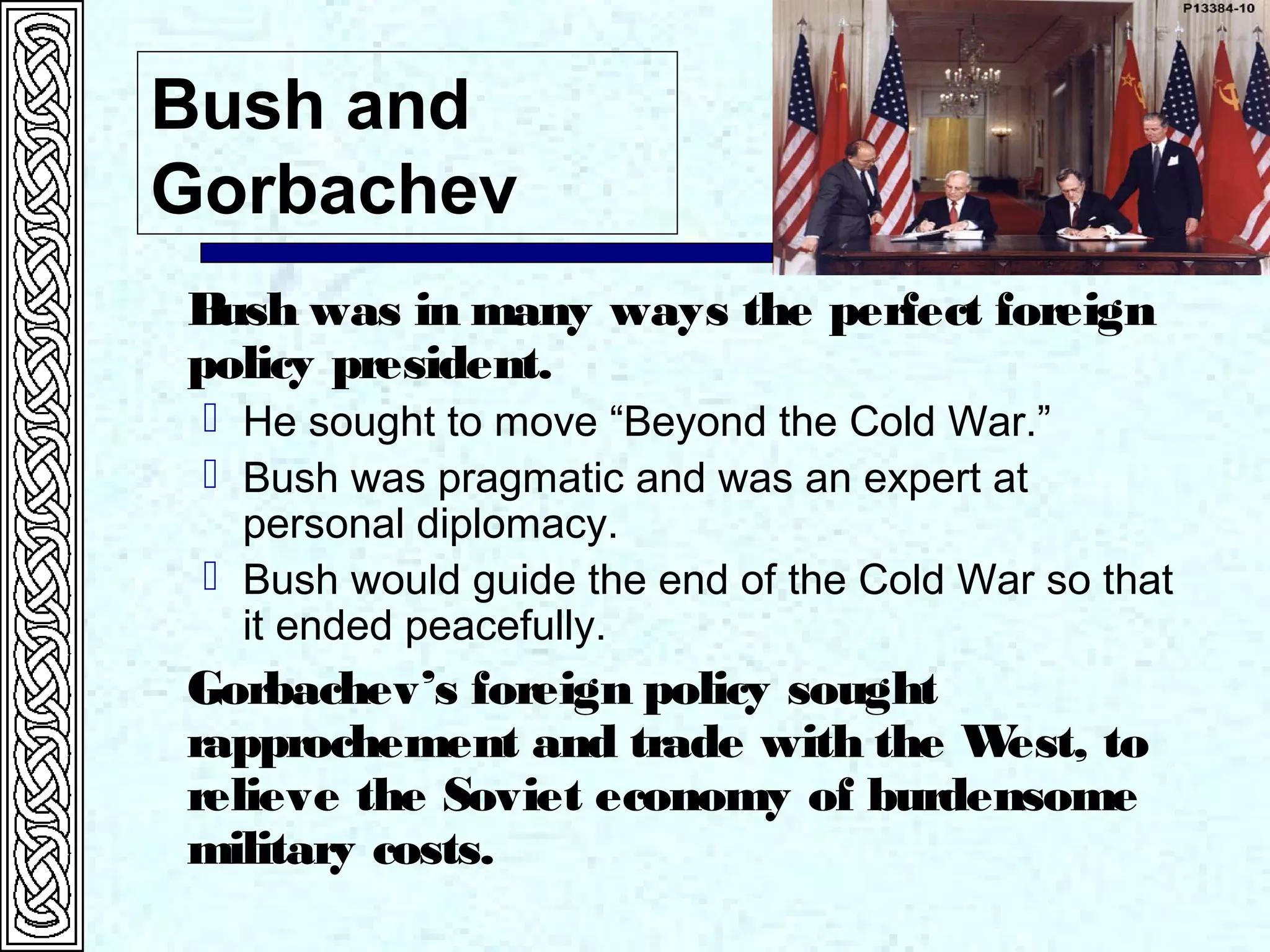 Bush and
Gorbachev
Bush was in many ways the perfect foreign
policy president.
 He sought to move “Beyond the Cold War.”
 Bush was pragmatic and was an expert at
personal diplomacy.
 Bush would guide the end of the Cold War so that
it ended peacefully.
Gorbachev’s foreign policy sought
rapprochement and trade with the West, to
relieve the Soviet economy of burdensome
military costs.
 