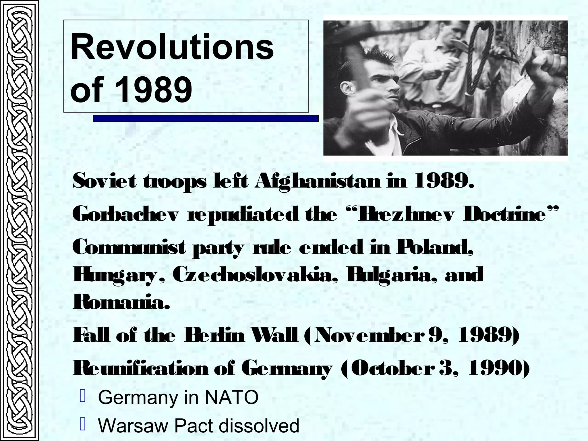Revolutions
of 1989
Soviet troops left Afghanistan in 1989.
Gorbachev repudiated the “Brezhnev Doctrine”
Communist party rule ended in Poland,
Hungary, Czechoslovakia, Bulgaria, and
Romania.
Fall of the Berlin Wall (November9, 1989)
Reunification of Germany (October3, 1990)
 Germany in NATO
 Warsaw Pact dissolved
 