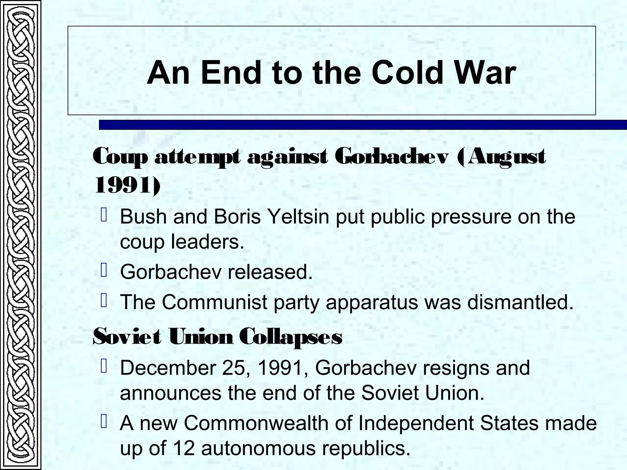 An End to the Cold War
Coup attempt against Gorbachev (August
1991)
 Bush and Boris Yeltsin put public pressure on the
coup leaders.
 Gorbachev released.
 The Communist party apparatus was dismantled.
Soviet Union Collapses
 December 25, 1991, Gorbachev resigns and
announces the end of the Soviet Union.
 A new Commonwealth of Independent States made
up of 12 autonomous republics.
 