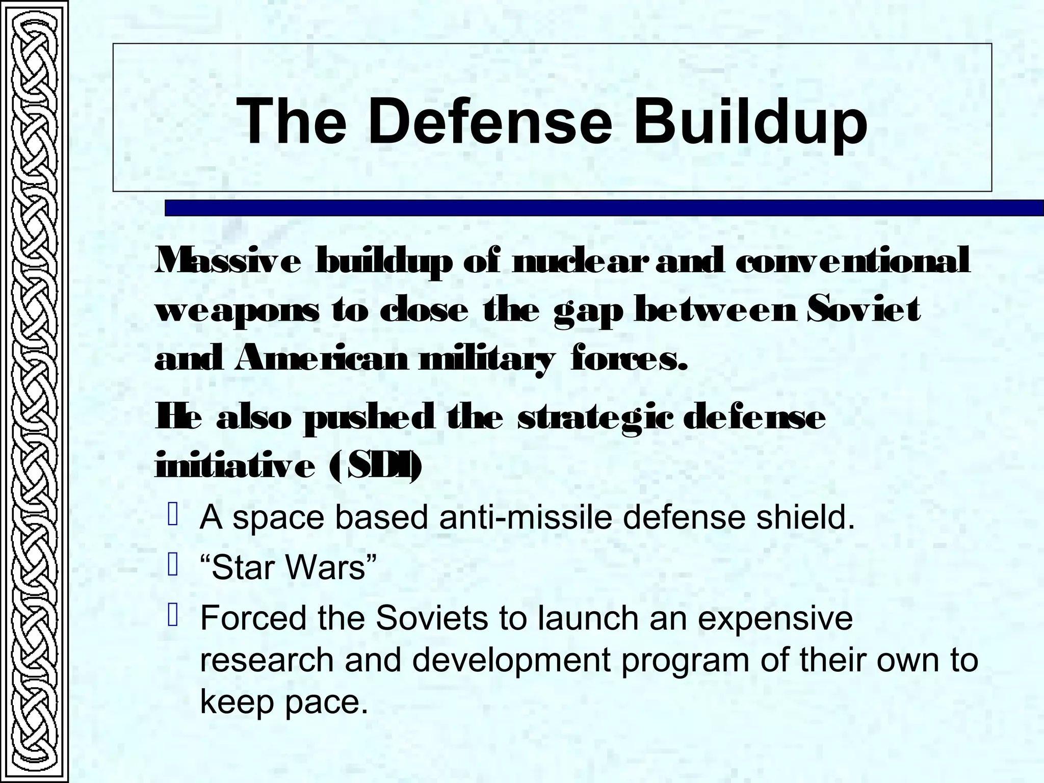 The Defense Buildup
Massive buildup of nuclearand conventional
weapons to close the gap between Soviet
and American military forces.
He also pushed the strategic defense
initiative (SDI)
 A space based anti-missile defense shield.
 “Star Wars”
 Forced the Soviets to launch an expensive
research and development program of their own to
keep pace.
 