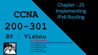 Chapter - 25
Implementing
IPv6 RoutingCCNA
200-301
BY : Vishnu3.0 IP Connectivity
3.3 Configure and verify IPv4 and IPv6 static routing
3.3.a Default route
3.3.b Network route
3.3.c Host route
3.3.d Floating static
 