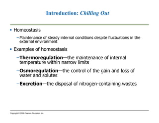 Homeostasis 
Introduction: Chilling Out 
–Maintenance of steady internal conditions despite fluctuations in the 
external environment 
 Examples of homeostasis 
–Thermoregulation—the maintenance of internal 
temperature within narrow limits 
–Osmoregulation—the control of the gain and loss of 
water and solutes 
–Excretion—the disposal of nitrogen-containing wastes 
Copyright © 2009 Pearson Education, Inc. 
 