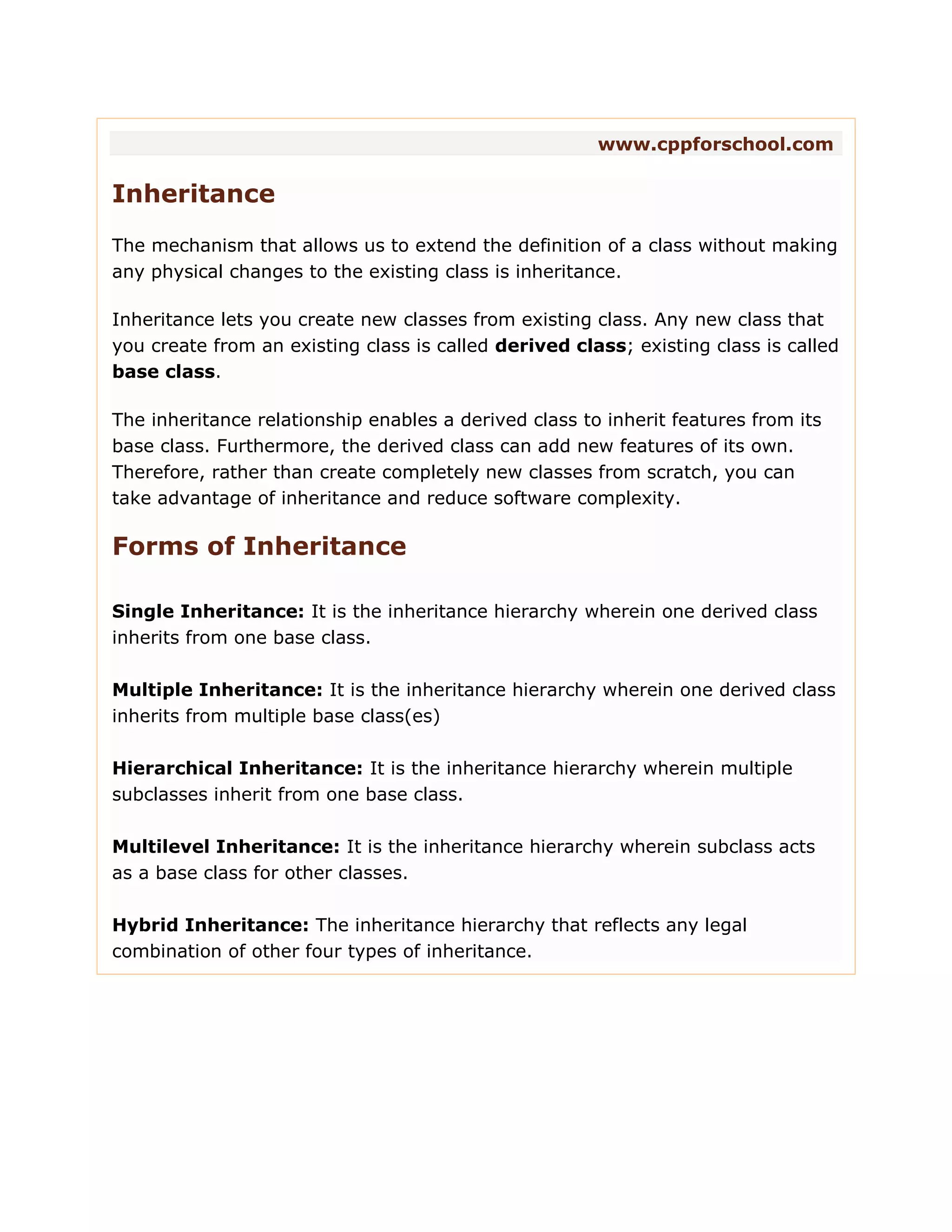 www.cppforschool.com Inheritance The mechanism that allows us to extend the definition of a class without making any physical changes to the existing class is inheritance. Inheritance lets you create new classes from existing class. Any new class that you create from an existing class is called derived class; existing class is called base class. The inheritance relationship enables a derived class to inherit features from its base class. Furthermore, the derived class can add new features of its own. Therefore, rather than create completely new classes from scratch, you can take advantage of inheritance and reduce software complexity. Forms of Inheritance Single Inheritance: It is the inheritance hierarchy wherein one derived class inherits from one base class. Multiple Inheritance: It is the inheritance hierarchy wherein one derived class inherits from multiple base class(es) Hierarchical Inheritance: It is the inheritance hierarchy wherein multiple subclasses inherit from one base class. Multilevel Inheritance: It is the inheritance hierarchy wherein subclass acts as a base class for other classes. Hybrid Inheritance: The inheritance hierarchy that reflects any legal combination of other four types of inheritance. 