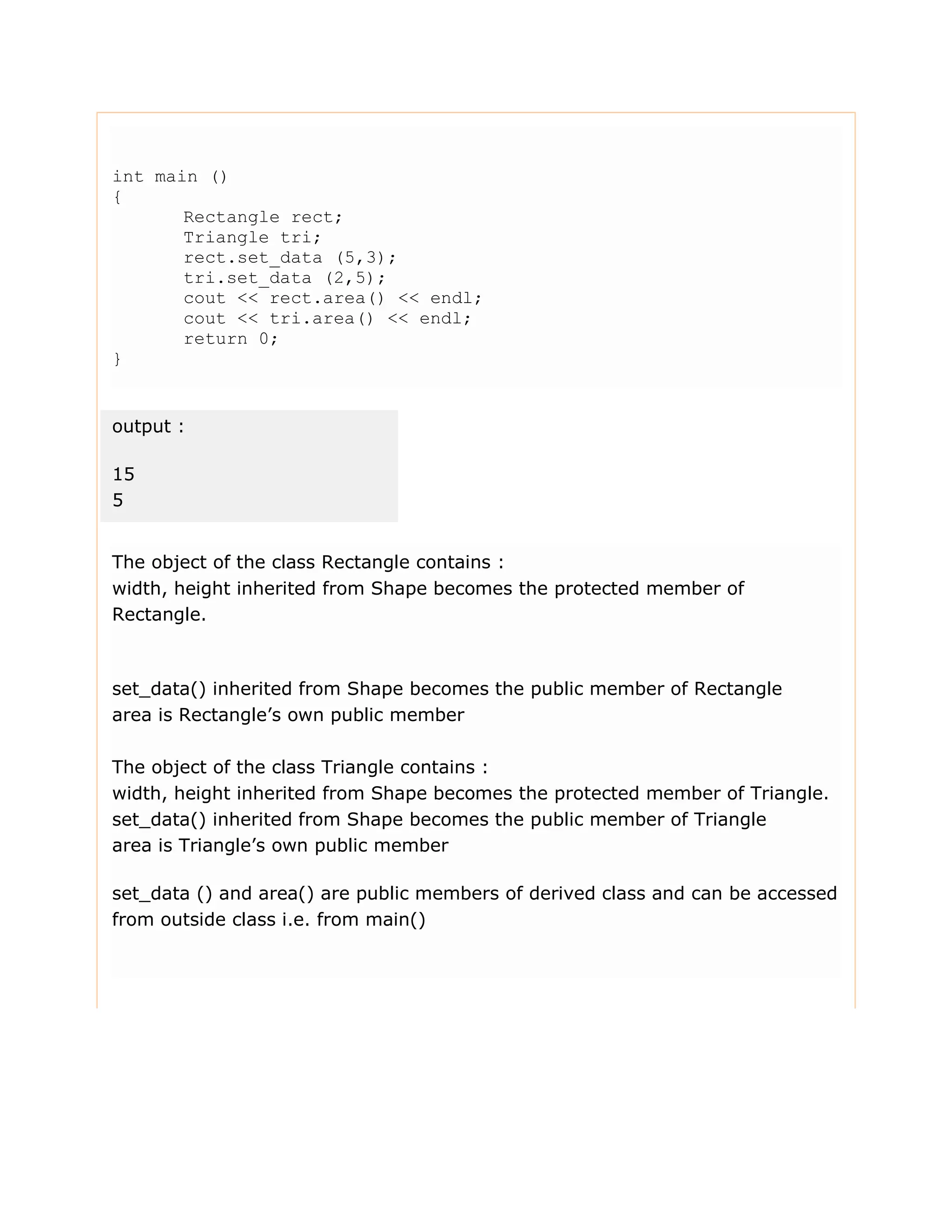 int main () { Rectangle rect; Triangle tri; rect.set_data (5,3); tri.set_data (2,5); cout << rect.area() << endl; cout << tri.area() << endl; return 0; } output : 15 5 The object of the class Rectangle contains : width, height inherited from Shape becomes the protected member of Rectangle. set_data() inherited from Shape becomes the public member of Rectangle area is Rectangle’s own public member The object of the class Triangle contains : width, height inherited from Shape becomes the protected member of Triangle. set_data() inherited from Shape becomes the public member of Triangle area is Triangle’s own public member set_data () and area() are public members of derived class and can be accessed from outside class i.e. from main() 