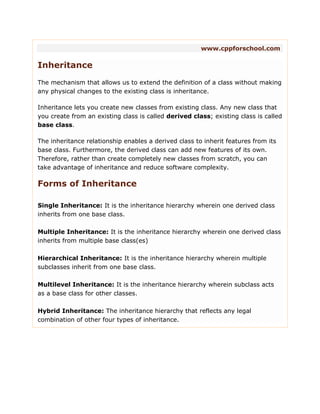 www.cppforschool.com
Inheritance
The mechanism that allows us to extend the definition of a class without making
any physical changes to the existing class is inheritance.
Inheritance lets you create new classes from existing class. Any new class that
you create from an existing class is called derived class; existing class is called
base class.
The inheritance relationship enables a derived class to inherit features from its
base class. Furthermore, the derived class can add new features of its own.
Therefore, rather than create completely new classes from scratch, you can
take advantage of inheritance and reduce software complexity.
Forms of Inheritance
Single Inheritance: It is the inheritance hierarchy wherein one derived class
inherits from one base class.
Multiple Inheritance: It is the inheritance hierarchy wherein one derived class
inherits from multiple base class(es)
Hierarchical Inheritance: It is the inheritance hierarchy wherein multiple
subclasses inherit from one base class.
Multilevel Inheritance: It is the inheritance hierarchy wherein subclass acts
as a base class for other classes.
Hybrid Inheritance: The inheritance hierarchy that reflects any legal
combination of other four types of inheritance.