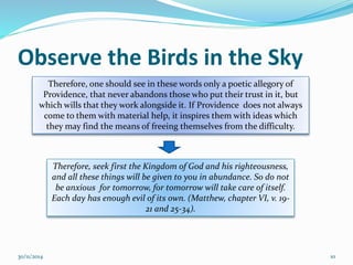 Observe the Birds in the Sky 
Therefore, one should see in these words only a poetic allegory of 
Providence, that never abandons those who put their trust in it, but 
which wills that they work alongside it. If Providence does not always 
come to them with material help, it inspires them with ideas which 
they may find the means of freeing themselves from the difficulty. 
Therefore, seek first the Kingdom of God and his righteousness, 
and all these things will be given to you in abundance. So do not 
be anxious for tomorrow, for tomorrow will take care of itself. 
Each day has enough evil of its own. (Matthew, chapter VI, v. 19- 
21 and 25-34). 
30/11/2014 10 
 