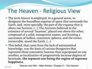 The Heaven - Religious View 
 The term heaven is employed, in a general sense, to 
designate the boundless expanse of space that surrounds the 
Earth, and, more specially, the part of the expanse that is 
above our horizon. (…) The Ancients believed in the 
existence of several “heavens”, placed one above the other, 
composed of a solid, transparent matter, and forming a 
succession of hollow, concentric spheres, and the center, 
immovable, stood the Earth. (…) 
 This belief, that came from the lack of astronomical 
knowledge, was the basis of various theogonies that 
represent those concentric heavens thus superposed on one 
another, as localization of progressively increase degrees of 
beatitude, the topmost one being the region of supreme 
happiness. 
30/11/2014 2 Heaven and Hell – Allan Kardec- Chapter 3 – The Heaven 
 