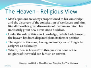 The Heaven - Religious View 
 Man's opinions are always proportioned to his knowledge; 
and the discovery of the constitution of worlds around him, 
like all the other great discoveries of the human mind, has 
necessarily given new direction to his ideas. 
 Under the rule of this new knowledge, beliefs had changed, 
the heaven has been displaced from its former position. 
 The region of the stars, having no limits, can no longer be 
assigned as its locality. 
 Where, then, is heaven? To this question none of the 
religions of the world can furnish an answer. 
Heaven and Hell – Allan Kardec- Chapter 3 – The Heaven 
30/11/2014 3 
 