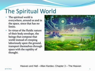 The Spiritual World 
• The spiritual world is 
everywhere, around us and in 
the space, since that has no 
limits. 
• In virtue of the fluidic nature 
of their body envelope, the 
beings that compose that 
world instead of creeping 
laboriously upon the ground, 
transport themselves through 
space with the rapidity of 
thought. 
Heaven and Hell – Allan Kardec- Chapter 3 – The Heaven 
30/11/2014 5 
 