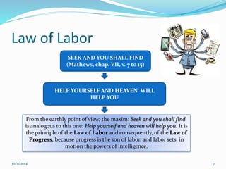 Law of Labor 
SEEK AND YOU SHALL FIND 
(Mathews, chap. VII, v. 7 to 15) 
HELP YOURSELF AND HEAVEN WILL 
HELP YOU 
From the earthly point of view, the maxim: Seek and you shall find, 
is analogous to this one: Help yourself and heaven will help you. It is 
the principle of the Law of Labor and consequently, of the Law of 
Progress, because progress is the son of labor, and labor sets in 
motion the powers of intelligence. 
30/11/2014 7 
 