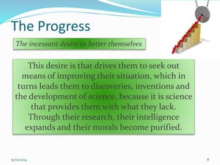 The Progress 
The incessant desire to better themselves 
This desire is that drives them to seek out 
means of improving their situation, which in 
turns leads them to discoveries, inventions and 
the development of science, because it is science 
that provides them with what they lack. 
Through their research, their intelligence 
expands and their morals become purified. 
30/11/2014 8 
 