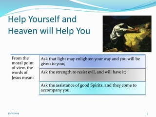 Help Yourself and 
Heaven will Help You 
From the 
moral point 
of view, the 
words of 
Jesus mean: 
Ask that light may enlighten your way and you will be 
given to youç 
Ask the strength to resist evil, and will have it; 
Ask the assistance of good Spirits, and they come to 
accompany you. 
30/11/2014 9 
 