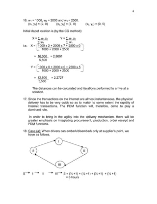 4
16. w1 = 1000, w2 = 2000 and w3 = 2500.
(x1, y1) = (2, 0) (x2, y2) = (7, 0) (x3, y3) = (0, 5)
Initial depot location is (by the CG method):
X = ∑ w1 x1 Y = ∑ w1 y1
∑ w1 ∑ w1
i.e. X = 1000 x 2 + 2000 x 7 + 2500 x 0
1000 + 2000 + 2500
= 16,000 = 2.9091
5,500
Y = 1000 x 0 + 2000 x 0 + 2500 x 5
1000 + 2000 + 2500
= 12,500 = 2.2727
5,500
The distances can be calculated and iterations performed to arrive at a
solution.
17. Since the transactions on the Internet are almost instantaneous, the physical
delivery has to be very quick so as to match to some extent the rapidity of
Internet transactions. The PDM function will, therefore, come to play a
dominant role.
In order to bring in the agility into the delivery mechanism, there will be
greater emphasis on integrating procurement, production, order receipt and
PDM functions.
18. Case (a): When drivers can embark/disembark only at supplier’s point, we
have as follows.
S I II III S = (½ +1) + (½ +1) + (½ +1) + (½ +1)
= 6 hours
S II
I
III
 