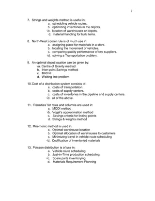 7
7. Strings and weights method is useful in:
a. scheduling vehicle routes.
b. optimizing inventories in the depots.
√c. location of warehouses or depots.
d. material handling for bulk items.
8. North-West corner rule is of much use in:
a. assigning place for materials in a store.
b. locating the movement of vehicles.
c. comparing quality performance of two suppliers.
√d. solving a Transportation problem.
9. An optimal depot location can be given by:
√a. Centre of Gravity method
b. Inter-point Savings method
c. MRP-II
d. Waiting line problem
10.Cost of a distribution system consists of:
a. costs of transportation.
b. costs of supply centers.
c. costs of inventories in the pipeline and supply centers.
√d. all of the above.
11. ‘Penalties’ for rows and columns are used in:
a. MODI method
√b. Vogel’s approximation method
c. Savings criteria for linking points
d. Strings & weights method
12. Mnemonic method is used in:
a. Optimal warehouse location
b. Optimal allocation of warehouses to customers
c. Minimizing travel in vehicle route scheduling
√d. Codification of inventoried materials
13. Poisson distribution is of use in:
a. Vehicle route scheduling
b. Just-in-Time production scheduling
√c. Spare parts inventorying
d. Materials Requirement Planning
 