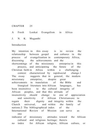 CHAPTER 25
A Fresh Lookat Evangelism in Africa
J. N. K. Mugambi
Introduction
My intention in this essay is to review the
relationship between gospel and cultures in the
process of evangelization in contemporary Africa,
discerning the achievements and the
shortcomings of the missionary enterprise in this
process, and anticipating the future of the
Christian faith in Africa within a challenging
context characterized by rapidsocial change.1
The essay suggests that in general, the modern
missionary enterprise, despite great
achievements in translation of the Bible and
liturgical literature into African languages, has
been insensitive to the cultural integrity of
African peoples, and that this attitude of
insensitivity should change to one of appreciation
and sensitivity if African Christians are to
regain their dignity and integrity within the
Church universal, and within the family of
nations.2 The bibliographical index of the
International Review of Mission can serve as
one
indicator of missionary attitudes toward the African
cultural and religious heritage: thereis
no index for African religion, African culture, or
 